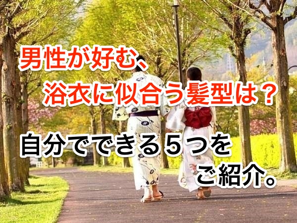 男性が好む、浴衣に似合う髪型は?自分でできる5つをご紹介。